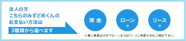 法人の方こちらのみずどめくんのお支払い方法は 3種類から選べます 現金 ローン リース ※個人事業主の方でローンまたはリースご希望の方はご相談下さい。